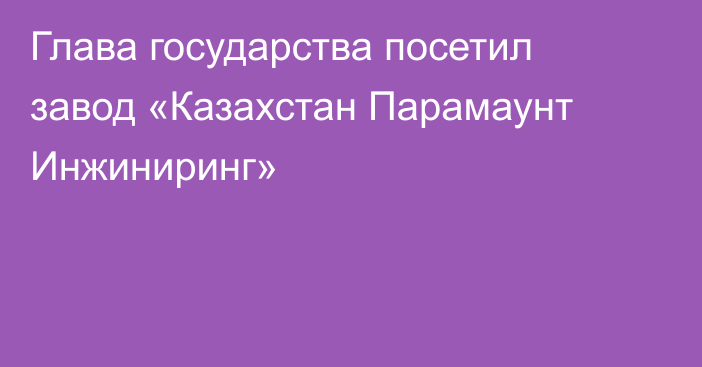 Глава государства посетил завод «Казахстан Парамаунт Инжиниринг»