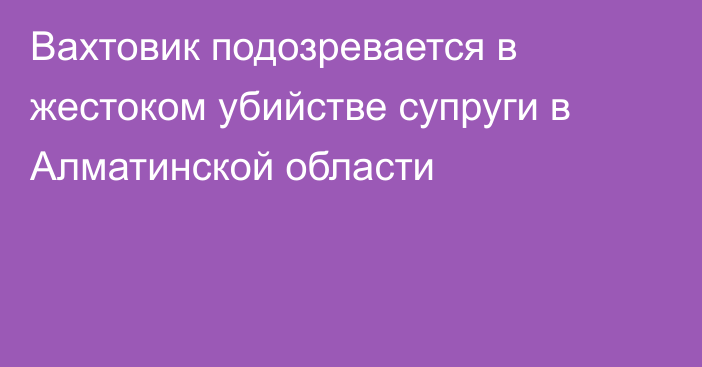 Вахтовик подозревается в жестоком убийстве супруги в Алматинской области