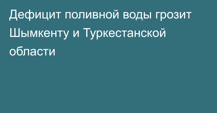 Дефицит поливной воды грозит Шымкенту и Туркестанской области