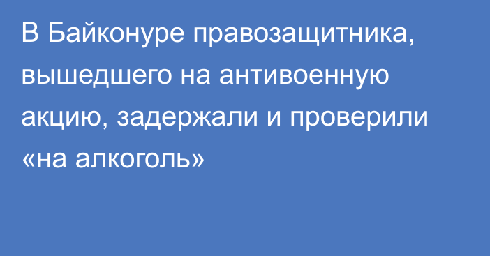 В Байконуре правозащитника, вышедшего на антивоенную акцию, задержали и проверили «на алкоголь»