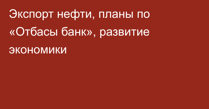 Экспорт нефти, планы по «Отбасы банк», развитие экономики