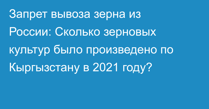 Запрет вывоза зерна из России: Сколько зерновых культур было произведено по Кыргызстану в 2021 году?