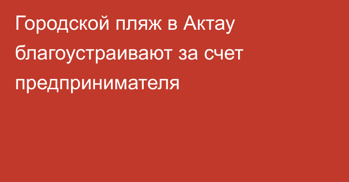 Городской пляж в Актау благоустраивают за счет предпринимателя