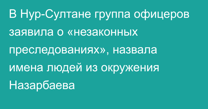 В Нур-Султане группа офицеров заявила о «незаконных преследованиях», назвала имена людей из окружения Назарбаева