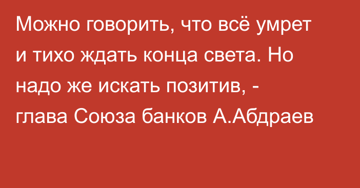 Можно говорить, что всё умрет и тихо ждать конца света. Но надо же искать позитив, - глава Союза банков А.Абдраев