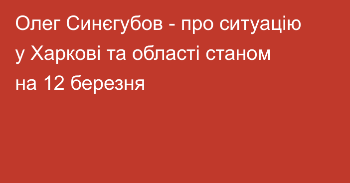 Олег Синєгубов - про ситуацію у Харкові та області станом на 12 березня