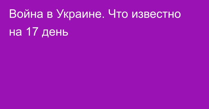 Война в Украине. Что известно на 17 день