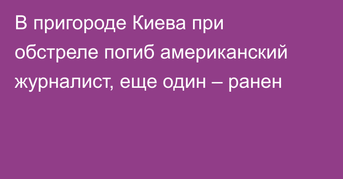 В пригороде Киева при обстреле погиб американский журналист, еще один – ранен