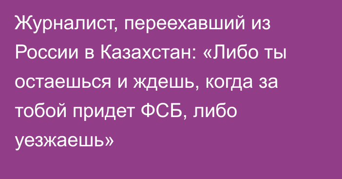 Журналист, переехавший из России в Казахстан: «Либо ты остаешься и ждешь, когда за тобой придет ФСБ, либо уезжаешь»