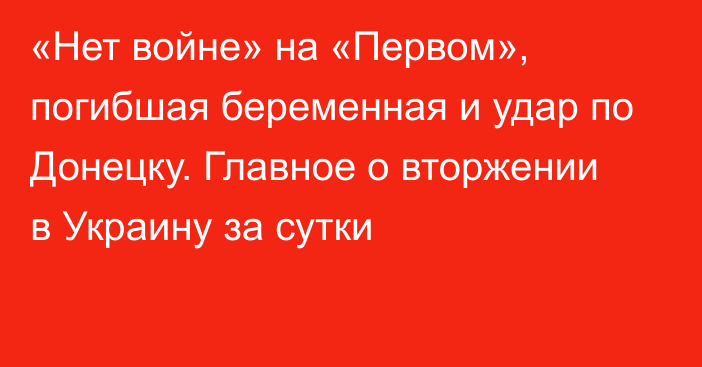 «Нет войне» на «Первом», погибшая беременная и удар по Донецку. Главное о вторжении в Украину за сутки