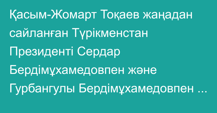 Қасым-Жомарт Тоқаев жаңадан сайланған Түрікменстан Президенті Сердар Бердімұхамедовпен және Гурбангулы Бердімұхамедовпен телефон арқылы сөйлесті