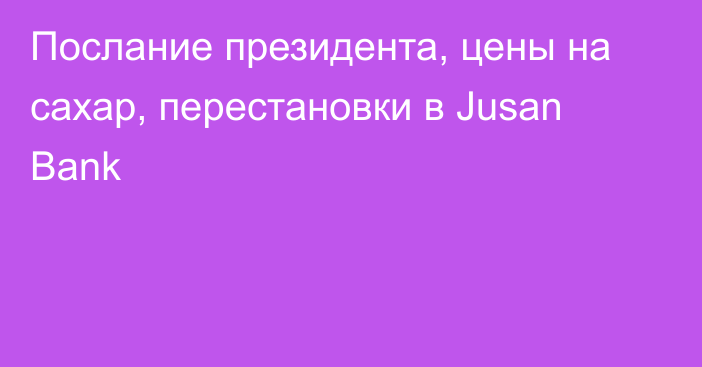 Послание президента, цены на сахар, перестановки в Jusan Bank