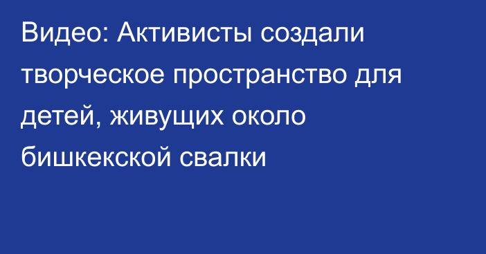 Видео: Активисты создали творческое пространство для детей, живущих около бишкекской свалки