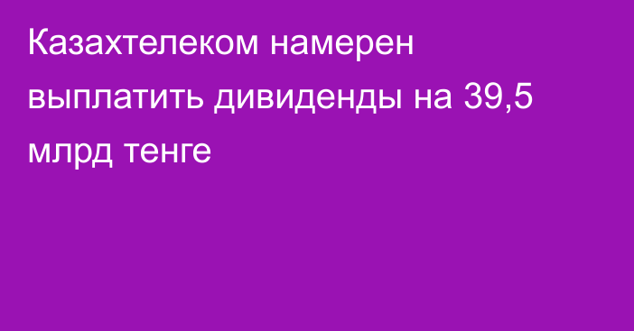 Казахтелеком намерен выплатить дивиденды на 39,5 млрд тенге