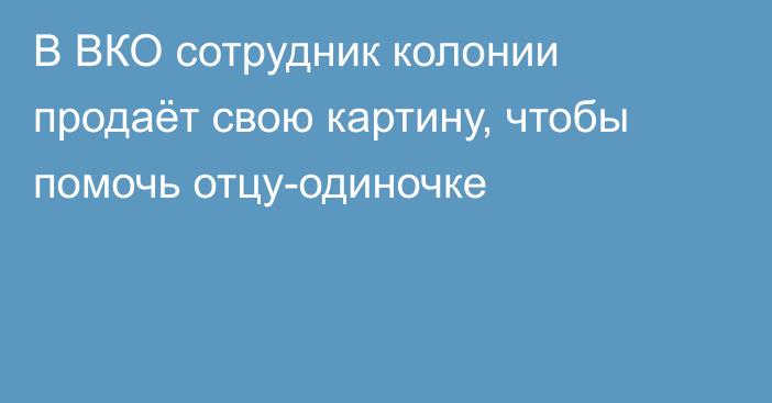 В ВКО сотрудник колонии продаёт свою картину, чтобы помочь отцу-одиночке