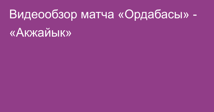 Видеообзор матча «Ордабасы» - «Акжайык»