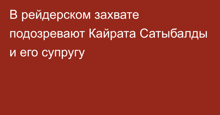 В рейдерском захвате подозревают Кайрата Сатыбалды и его супругу