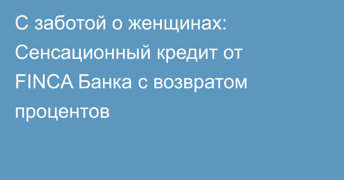 С заботой о женщинах: Сенсационный кредит от FINCA Банка с возвратом процентов