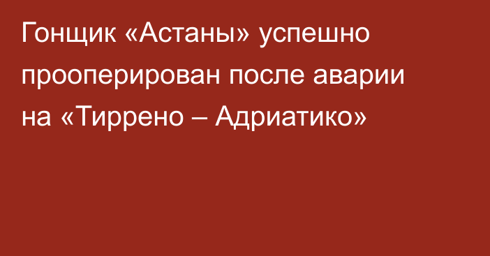 Гонщик «Астаны» успешно прооперирован после аварии на «Тиррено – Адриатико»