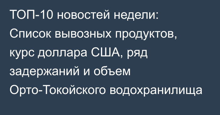 ТОП-10 новостей недели: Список вывозных продуктов, курс доллара США, ряд задержаний и объем Орто-Токойского водохранилища