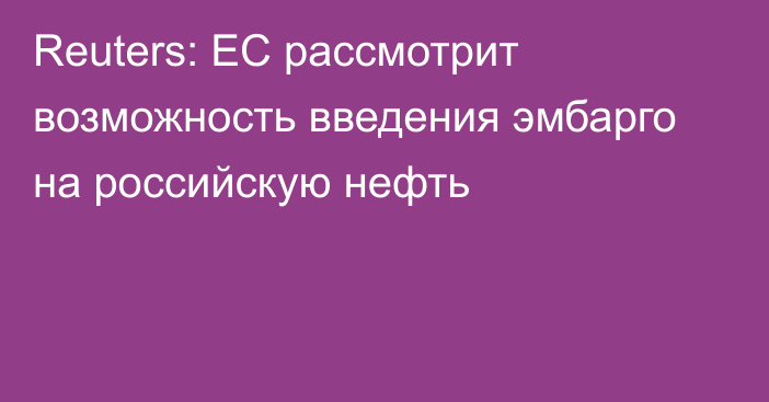 Reuters: ЕС рассмотрит возможность введения эмбарго на российскую нефть