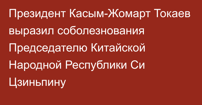 Президент Касым-Жомарт Токаев выразил соболезнования Председателю Китайской Народной Республики Си Цзиньпину