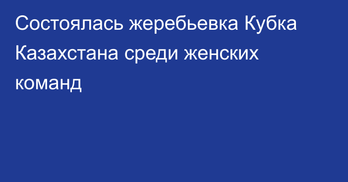 Состоялась жеребьевка Кубка Казахстана среди женских команд