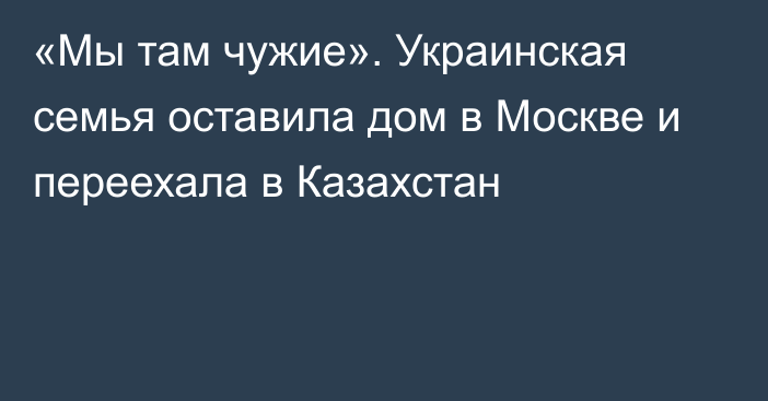 «Мы там чужие». Украинская семья оставила дом в Москве и переехала в Казахстан