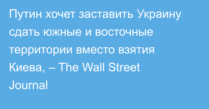 Путин хочет заставить Украину сдать южные и восточные территории вместо взятия Киева, – The Wall Street Journal