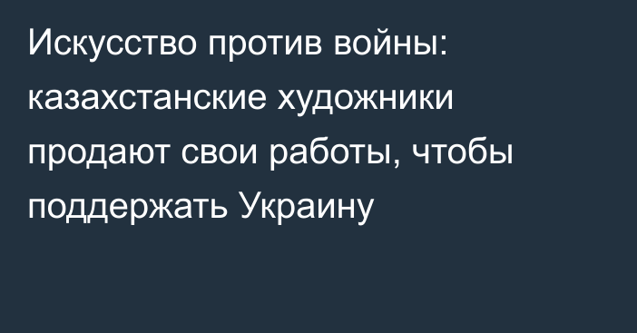 Искусство против войны: казахстанские художники продают свои работы, чтобы поддержать Украину