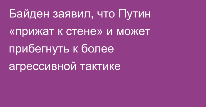 Байден заявил, что Путин «прижат к стене» и может прибегнуть к более агрессивной тактике