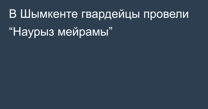 В Шымкенте гвардейцы провели “Наурыз мейрамы”