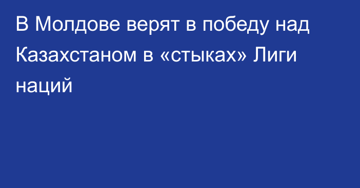 В Молдове верят в победу над Казахстаном в «стыках» Лиги наций