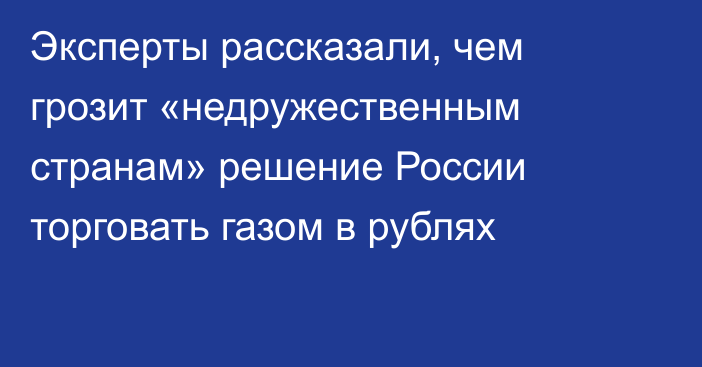 Эксперты рассказали, чем грозит «недружественным странам» решение России торговать газом в рублях