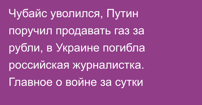 Чубайс уволился, Путин поручил продавать газ за рубли, в Украине погибла российская журналистка. Главное о войне за сутки