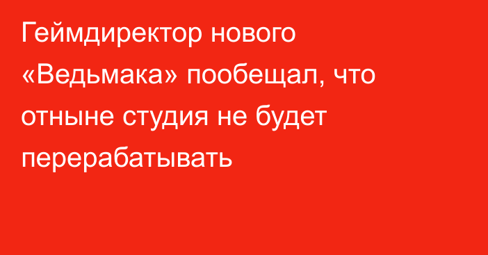 Геймдиректор нового «Ведьмака» пообещал, что отныне студия не будет перерабатывать