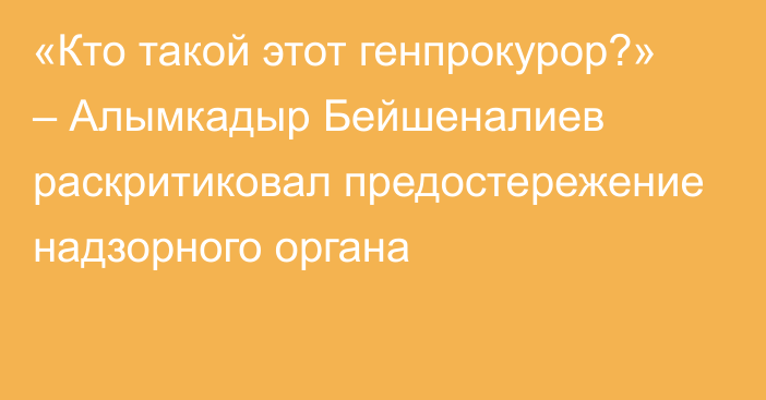 «Кто такой этот генпрокурор?» – Алымкадыр Бейшеналиев раскритиковал предостережение надзорного органа