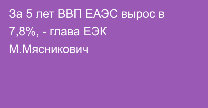 За 5 лет ВВП ЕАЭС вырос в 7,8%, - глава ЕЭК М.Мясникович