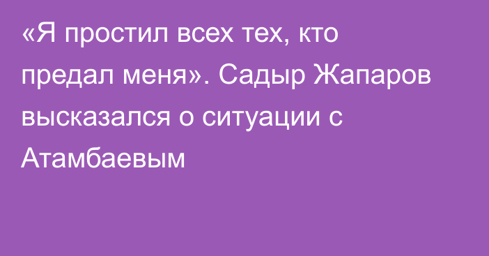 «Я простил всех тех, кто предал меня». Садыр Жапаров высказался о ситуации с Атамбаевым