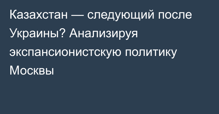 Казахстан — следующий после Украины? Анализируя экспансионистскую политику Москвы