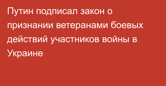 Путин подписал закон о признании ветеранами боевых действий участников войны в Украине