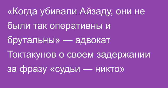 «Когда убивали Айзаду, они не были так оперативны и брутальны» — адвокат Токтакунов о своем задержании за фразу «судьи — никто»