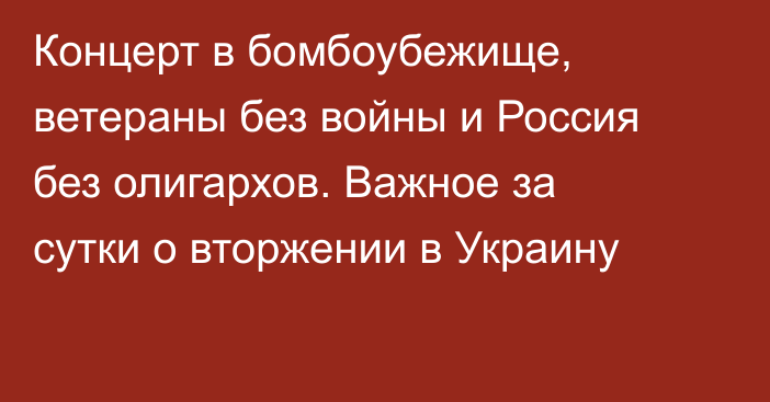 Концерт в бомбоубежище, ветераны без войны и Россия без олигархов. Важное за сутки о вторжении в Украину