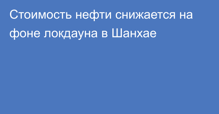 Стоимость нефти снижается на фоне локдауна в Шанхае