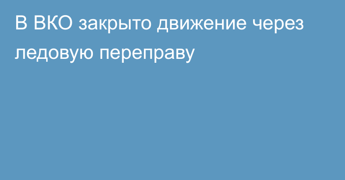 В ВКО закрыто движение через ледовую переправу