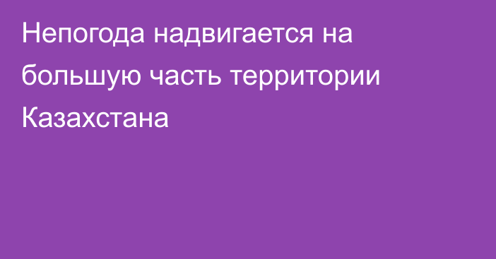 Непогода надвигается на большую часть территории Казахстана