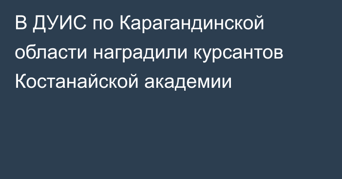 В ДУИС по Карагандинской области наградили курсантов Костанайской академии