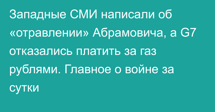 Западные СМИ написали об «отравлении» Абрамовича, а G7 отказались платить за газ рублями. Главное о войне за сутки