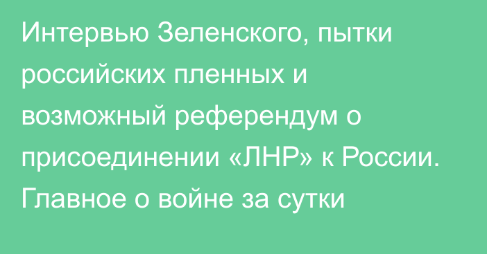 Интервью Зеленского, пытки российских пленных и возможный референдум о присоединении «ЛНР» к России. Главное о войне за сутки