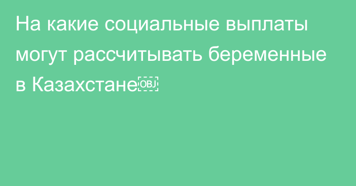 На какие социальные выплаты могут рассчитывать беременные в Казахстане￼